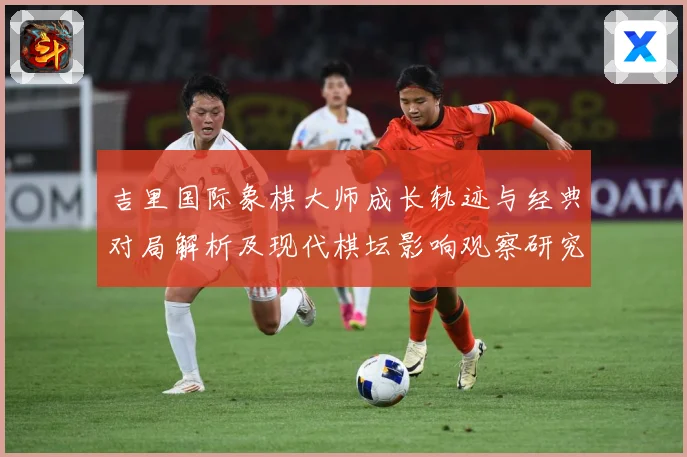 吉里国际象棋大师成长轨迹与经典对局解析及现代棋坛影响观察研究