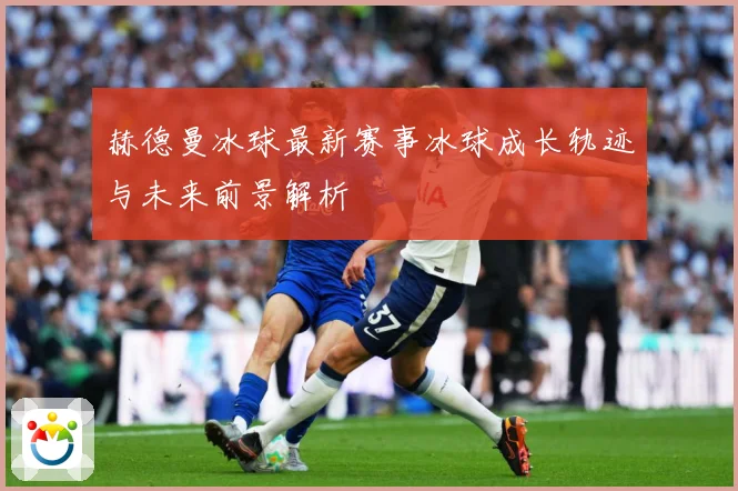 赫德曼冰球最新赛事冰球成长轨迹与未来前景解析