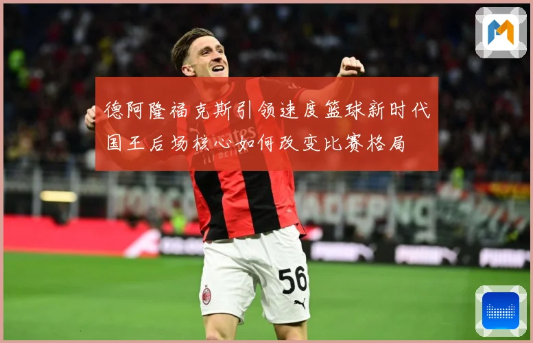 德阿隆福克斯引领速度篮球新时代国王后场核心如何改变比赛格局