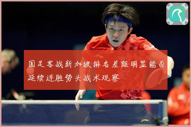 国足客战新加坡排名差距明显能否延续连胜势头战术观察