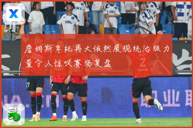 詹姆斯年纪再大依然展现统治级力量令人惊叹赛场复盘