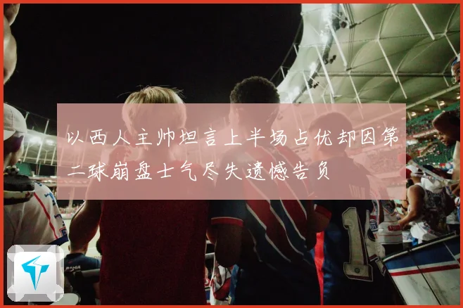 以西人主帅坦言上半场占优却因第二球崩盘士气尽失遗憾告负