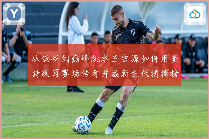 从低谷到巅峰跳水王宗源如何用坚持改写赛场传奇并成新生代拼搏榜样
