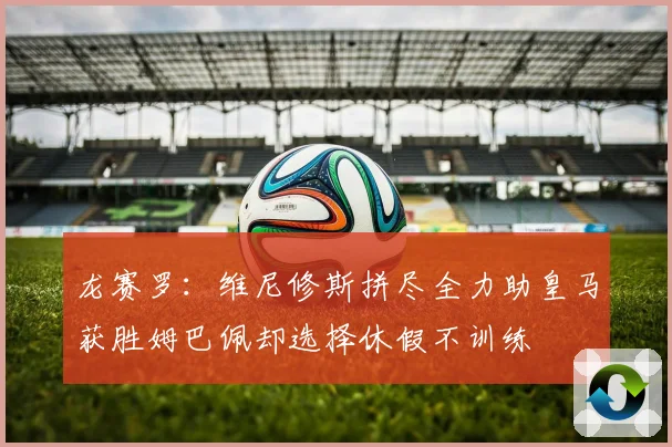 龙赛罗：维尼修斯拼尽全力助皇马获胜姆巴佩却选择休假不训练