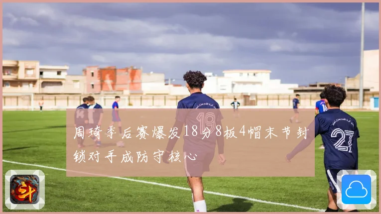 周琦季后赛爆发18分8板4帽末节封锁对手成防守核心