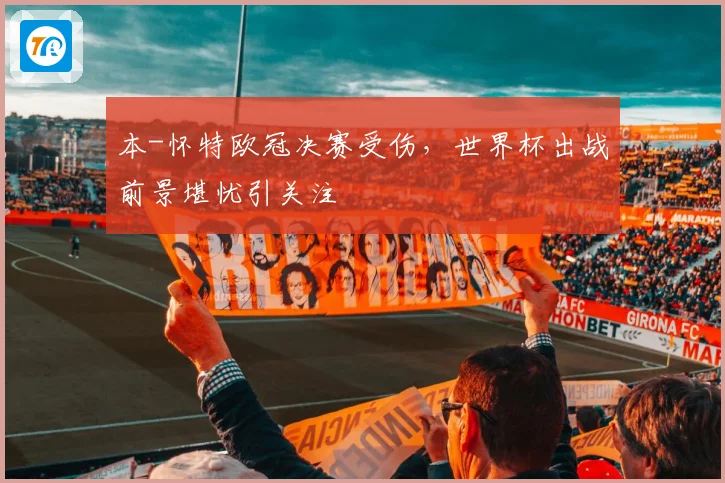 本-怀特欧冠决赛受伤，世界杯出战前景堪忧引关注