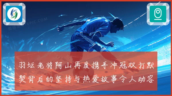 羽坛老将阿山再度携手冲冠双打默契背后的坚持与热爱故事令人动容
